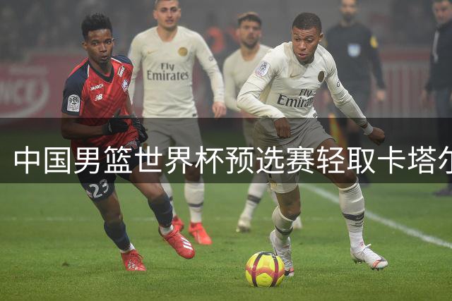 中国男篮世界杯预选赛轻取卡塔尔迎佳绩